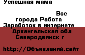  Успешная мама                                                                 - Все города Работа » Заработок в интернете   . Архангельская обл.,Северодвинск г.